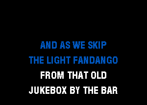 AND AS WE SKIP

THE LIGHT FANDANGO
FROM THAT OLD
JUKEBOX BY THE BAR
