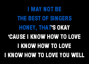 I MAY NOT BE
THE BEST OF SINGERS
HONEY, THAT'S OKAY
'CAU SE I K 0W HOW TO LOVE
I K 0W HOW TO LOVE
I KNOW HOW TO LOVE YOU WELL