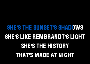 SHE'S THE SUNSET'S SHADOWS
SHE'S LIKE REMBRAHDT'S LIGHT
SHE'S THE HISTORY
THAT'S MADE AT NIGHT
