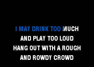 IMM DRINK TOO MUCH
AND PLAY T00 LOUD
HANG OUT WITH A ROUGH
AND ROWDY CROWD