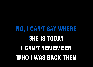 NO, I CAN'T SAY WHERE

SHE IS TODAY
I CAN'T REMEMBER
WHO I WAS BACK THEH