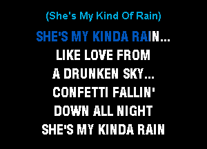 (She's My Kind Of Rain)

SHE'S MY KINDA RAIN...
LIKE LOVE FROM
A DRUNKEN SKY...
CONFETTI FALLIN'
DOWN ALL NIGHT

SHE'S MY KINDA RAIN l