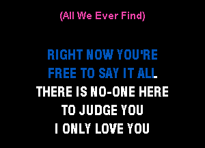 (All We Ever Find)

RIGHT NOW YOU'RE
FREE TO SAY IT ALL
THERE IS NO-ONE HERE
TOJUDGEYOU

I ONLY LOVE YOU I