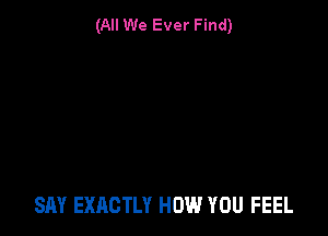 (All We Ever Find)

SAY EXACTLY HOW YOU FEEL