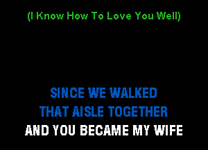(I Know How To Love You Well)

SINCE WE WALKED
THAT AISLE TOGETHER
AND YOU BECAME MY WIFE