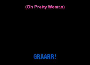 (0h Pretty Woman)

GRMRR!