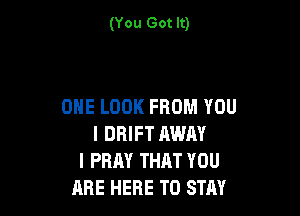 (You Got It)

ONE LOOK FROM YOU

I DRIFT AWAY
I PRAY THRT YOU
ARE HERE TO STAY