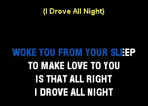 (I Drove All Night)

WOKE YOU FROM YOUR SLEEP
TO MAKE LOVE TO YOU
IS THAT ALL RIGHT
I DROVE ALL NIGHT