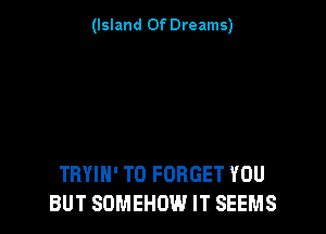 (Island Of Dreams)

TRYIH' T0 FORGET YOU
BUT SOMEHOW IT SEEMS