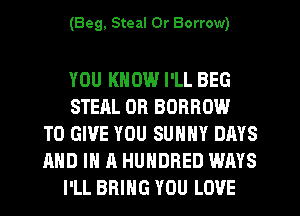 (Beg, Steal 0r Borrow)

YOU KNOW I'LL BEG
STEAL 0R BORROW
TO GIVE YOU SUHHY DAYS
AND IN A HUNDRED WAYS
I'LL BRING YOU LOVE