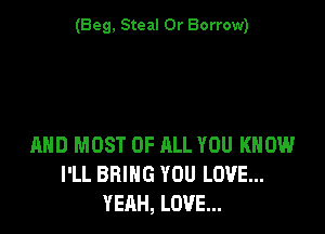 (Beg. Steal 0r Borrow)

AND MOST OF ALL YOU KNOW
I'LL BRING YOU LOVE...
YERH, LOVE...