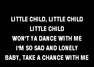LITTLE CHILD, LITTLE CHILD
LITTLE CHILD
WON'T YA DANCE WITH ME
I'M SO SAD AND LONELY
BABY, TAKE A CHANCE WITH ME