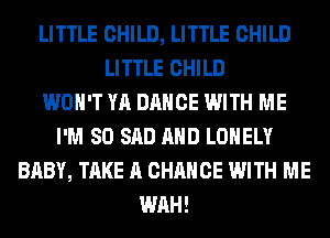 LITTLE CHILD, LITTLE CHILD
LITTLE CHILD
WON'T YA DANCE WITH ME
I'M SO SAD AND LONELY
BABY, TAKE A CHANCE WITH ME
WAH!