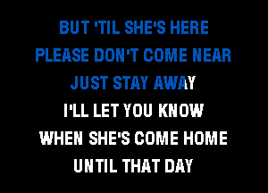 BUT 'TIL SHE'S HERE
PLEASE DON'T COME NEAR
JUST STAY AWAY
I'LL LET YOU KNOW
WHEN SHE'S COME HOME
UHTIL THAT DAY