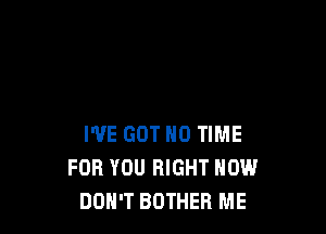 I'VE GOT N0 TIME
FOR YOU RIGHT NOW
DOH'T BOTHEB ME