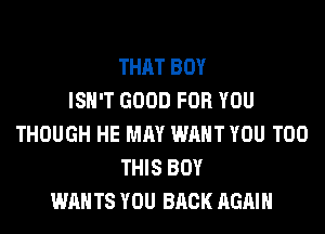THAT BOY
ISN'T GOOD FOR YOU
THOUGH HE MAY WANT YOU TOO
THIS BOY
WAN TS YOU BACK AGAIN
