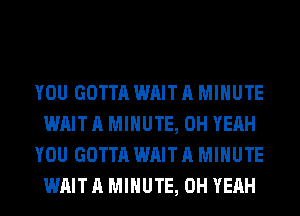 YOU GOTTA WAIT A MINUTE
WAIT A MINUTE, OH YEAH
YOU GOTTA WAIT A MINUTE
WAIT A MINUTE, OH YEAH