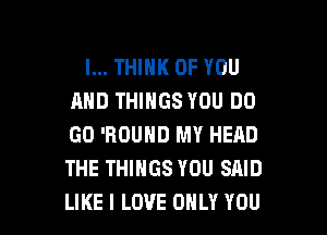 I... THINK OF YOU
AND THINGS YOU DO
GO 'RDUND MY HEAD
THE THINGS YOU SAID

LIKE I LOVE ONLY YOU I