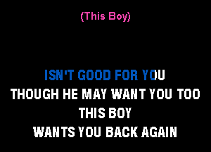 (This Boy)

ISN'T GOOD FOR YOU
THOUGH HE MAY WANT YOU TOO
THIS BOY
WAN TS YOU BACK AGAIN