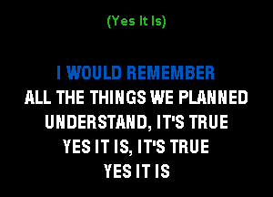 (Yes It Is)

I WOULD REMEMBER
ALL THE THINGS WE PLANNED
UNDERSTAND, IT'S TRUE
YES IT IS, IT'S TRUE
YES IT IS