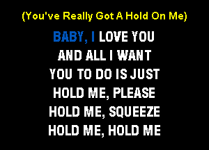 (You've Really Got A Hold On Me)

BABY, I LOVE YOU
AND ALL I WANT
YOU TO DO ISJUST
HOLD ME, PLEASE
HOLD ME, SQUEEZE

HOLD ME, HOLD ME I