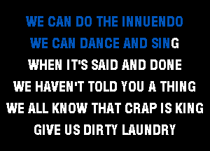 WE CAN DO THE IHHUEHDO
WE CAN DANCE AND SING
WHEN IT'S SAID AND DONE
WE HAVEN'T TOLD YOU A THING
WE ALL KN 0W THAT CRAP IS KING
GIVE US DIRTY LAUNDRY