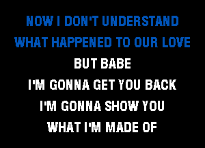 HOW I DON'T UNDERSTAND
WHAT HAPPENED TO OUR LOVE
BUT BABE
I'M GONNA GET YOU BACK
I'M GONNA SHOW YOU
WHAT I'M MADE OF