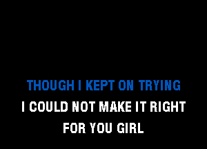 THOUGH I KEPT OH TRYING
I COULD NOT MAKE IT RIGHT
FOR YOU GIRL