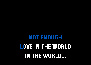 NOT ENOUGH
LOVE IN THE WORLD
IN THE WORLD...