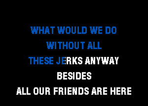 WHAT WOULD WE DO
WITHOUT ALL
THESE JERKS AHYWAY
BESIDES
ALL OUR FRIENDS ARE HERE