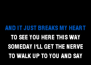 AND IT JUST BREAKS MY HEART
TO SEE YOU HERE THIS WAY
SOMEDAY I'LL GET THE HERVE
T0 WALK UP TO YOU AND SAY