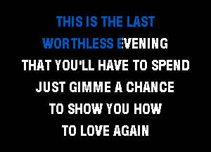 THIS IS THE LAST
WORTHLESS EVENING
THAT YOU'LL HAVE TO SPEND
JUST GIMME A CHANCE
TO SHOW YOU HOW
TO LOVE AGAIN