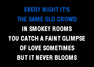 EVERY NIGHT IT'S
THE SAME OLD CROWD
IH SMOKEY ROOMS
YOU CATCH A FAIHT GLIMPSE
OF LOVE SOMETIMES
BUT IT NEVER BLOOMS