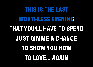 THIS IS THE LAST
WORTHLESS EVENING
THAT YOU'LL HAVE TO SPEND
JUST GIMME A CHANCE
TO SHOW YOU HOW
TO LOVE... AGAIN