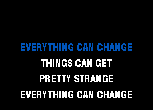 EVERYTHING CAN CHANGE
THINGS CAN GET
PRETTY STRANGE

EVERYTHING CAN CHANGE
