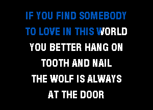 IF YOU FIND SOMEBODY
TO LOVE IN THIS WORLD
YOU BETTER HANG 0H
TOOTH AND NAIL
THE WOLF IS ALWAYS

AT THE DOOR l