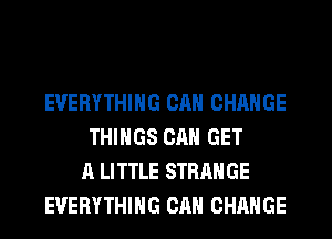 EVERYTHING CAN CHANGE
THINGS CAN GET
A LITTLE STRANGE
EVERYTHING CAN CHANGE