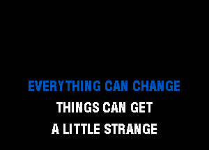 EVERYTHING CAN CHANGE
THINGS CAN GET
A LITTLE STRANGE