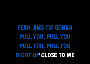 YEAH, AND I'M GONNA

PULL YOU, PULL YOU
PULL YOU, PULL YOU
RIGHT UP CLOSE TO ME