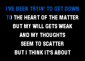 I'VE BEEN TRYIH' TO GET DOWN
TO THE HEART OF THE MATTER
BUT MY WILL GETS WEAK
AND MY THOUGHTS
SEEM TO SCATTER
BUT I THINK IT'S ABOUT