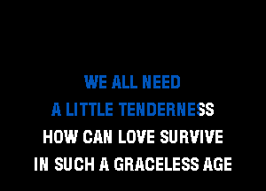 WE ALL NEED
A LITTLE TEHDERHESS
HOW CAN LOVE SU BVIVE
IN SUCH A GRACELESS AGE