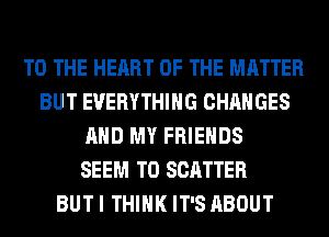 TO THE HEART OF THE MATTER
BUT EVERYTHING CHANGES
AND MY FRIENDS
SEEM TO SCATTER
BUT I THINK IT'S ABOUT