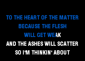 TO THE HEART OF THE MATTER
BECAUSE THE FLESH
WILL GET WEAK
AND THE ASHES WILL SCATTER
SO I'M THIHKIH'ABOUT