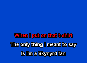 When I put on that t-shirt

The only thing I meant to say

ls I'm a Skynyrd fan