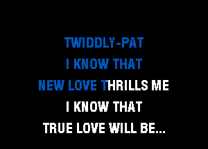TWIDDLY-PAT
I KN ON THAT

NEW LOVE THRILLS ME
I KNOW THAT
TRUE LOVE WILL BE...