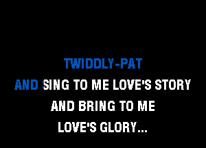 TWIDDLY-PAT

MID SING TO ME LOVE'S STORY
AND BRING TO ME
LOVE'S GLORY...