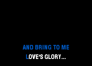 AND BRING TO ME
LOVE'S GLORY...