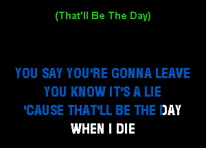 (That'll Be The Day)

YOU SAY YOU'RE GONNA LEAVE
YOU KNOW IT'S A LIE
'CAU SE THAT'LL BE THE DAY
WHEN I DIE