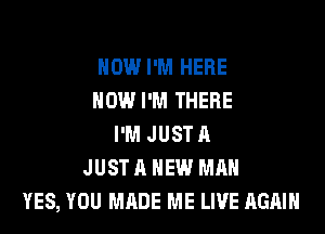 NOW I'M HERE
NOW I'M THERE

I'M JUST A
JUST A NEW MAN
YES, YOU MADE ME LIVE AGAIN