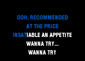 00H, RECOMMENDED
AT THE PRICE
IHSATIABLE AN APPETITE
WANNA TRY...
WANHR TRY